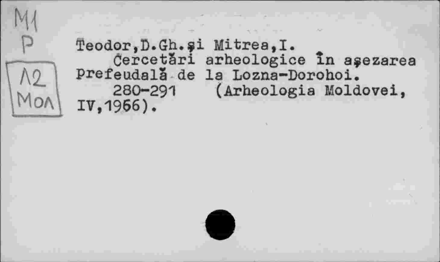 ﻿Teodor,D.Gh.çі Mitres,!.
CercetSri arheologice in açezarea ДО Prefeudala de la Lozna-Dorohoi.
к.	280291 (Arheologia Moldovei,
МОЛ\ IV,1966).